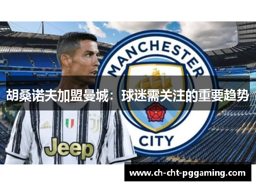 胡桑诺夫加盟曼城：球迷需关注的重要趋势