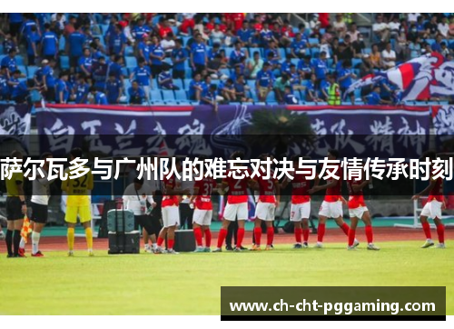 萨尔瓦多与广州队的难忘对决与友情传承时刻