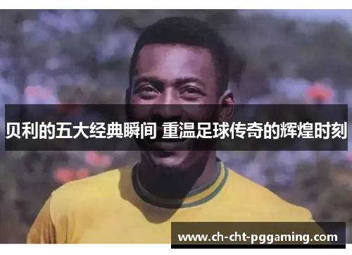 贝利的五大经典瞬间 重温足球传奇的辉煌时刻