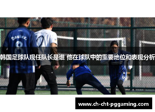 韩国足球队现任队长是谁 他在球队中的重要地位和表现分析