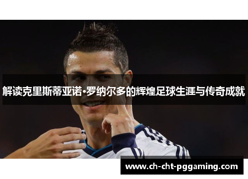 解读克里斯蒂亚诺·罗纳尔多的辉煌足球生涯与传奇成就