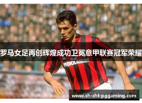 罗马女足再创辉煌成功卫冕意甲联赛冠军荣耀 罗马女足再创辉煌成功卫冕意甲联赛冠军荣耀